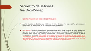 Secuestro de sesiones
Vía DroidSheep
 LUGARES PÚBLICOS QUE DEBEN SER CONTROLADOS
 Aquí la situación es distinta, aquí hablamos de sitios donde si hay responsables quienes deben
preocuparse de la seguridad de las comunicaciones, por ejemplo:
 LOS HOTELES: Ningún hotel vigila o brinda seguridad a sus redes públicas, es decir, aquella red
(que por lo general esta separada de la red operativa del hotel) donde todos los huéspedes se
conectan para revisar sus correos empresariales, información corporativa sensible y realizar
transacciones bancarias. Esto resulta extremadamente crítico, se imaginan lo que pasaría si un
hacker realiza el robo de credenciales de una tarjeta de crédito en algún hotel y esta información se
hace pública? El hotel simplemente desaparecería del mercado, sería catalogado como un hotel
inseguro, es decir, donde se realizan robos y su reputación se vería en ruinas.
 