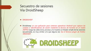Secuestro de sesiones
Vía DroidSheep
 DROIDSHEEP
 Droidsheep es una aplicación para sistemas operativos Android que captura las
cookies e identificadores de sesión mediante la técnica de hombre en el medio
(MITM), luego las selecciona, procesa y te muestra un listado simple de las sesiones
secuestradas, es muy similar a lo que alguna vez fue el famoso plugin de Firefox:
FIRESHEEP.
 