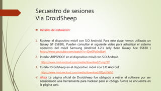 Secuestro de sesiones
Vía DroidSheep
 Detalles de instalación:
1. Rootear el dispositivo móvil con S.O Android. Para este clase hemos utilizado un
Galaxy GT-S5830L. Pueden consultar el siguiente video para actualizar el sistema
operativo del móvil Samsung (Android 4.2.1 Jelly Bean Galaxy Ace S5830 )
http://www.youtube.com/watch?v=Qw0PoEnJ6a4
2. Instalar ARPSPOOF en el dispositivo móvil con S.O Android.
https://www.mixturecloud.com/media/download/Turnj23V
3. Instalar Droidsheep en el dispositivo móvil con S.O Android
https://www.mixturecloud.com/media/download/GQpbXWb3
4. Nota: La página oficial de Droidsheep fue obligado a retirar el software por ser
considerado una herramienta para hackear pero el código fuente se encuentra en
la página web.
 