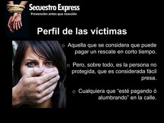 SecuestroExpress
Prevención antes que reacción




   Perfil de las víctimas
                   o Aquella que se considera que puede
                       pagar un rescate en corto tiempo.

                      o Pero, sobre todo, es la persona no
                        protegida, que es considerada fácil
                                                     presa.

                          o Cualquiera que “esté pagando ó
                                   alumbrando” en la calle.
 