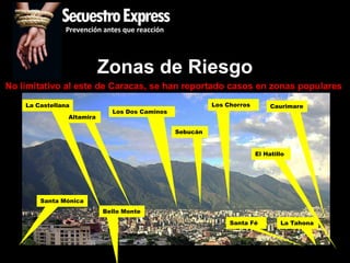 SecuestroExpress
               Prevención antes que reacción




                           Zonas de Riesgo
No limitativo al este de Caracas, se han reportado casos en zonas populares
    La Castellana                                        Los Chorros        Caurimare
                             Los Dos Caminos
                Altamira

                                               Sebucán


                                                                       El Hatillo




        Santa Mónica
                           Bello Monte
                                                              Santa Fé         La Tahona
 