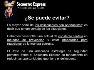 SecuestroExpress
       Prevención antes que reacción




              ¿Se puede evitar?
La mayor parte de los delincuentes son oportunistas; es
decir que toman ventaja de las situaciones.

Debemos desarrollar una actitud de constante cautela en
métodos de prevención y estar preparados para
reaccionar de la manera correcta.

El éxito de una adecuada estrategia de seguridad
personal frente al Secuestro Express se fundamenta en
reducir las oportunidades que tiene el delincuente.
 