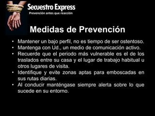 SecuestroExpress
       Prevención antes que reacción




       Medidas de Prevención
• Mantener un bajo perfil, no es tiempo de ser ostentoso.
• Mantenga con Ud., un medio de comunicación activo.
• Recuerde que el periodo más vulnerable es el de los
  traslados entre su casa y el lugar de trabajo habitual u
  otros lugares de visita.
• Identifique y evite zonas aptas para emboscadas en
  sus rutas diarias.
• Al conducir manténgase siempre alerta sobre lo que
  sucede en su entorno.
 