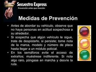 SecuestroExpress
       Prevención antes que reacción




       Medidas de Prevención
• Antes de abordar su vehículo, observe que
  no haya personas en actitud sospechosa a
  su alrededor.
• Si sospecha que algún vehículo le sigue,
  trate de despistarlo, si persiste; tome nota
  de la marca, modelo y número de placa
  hasta llegar a un módulo policial.
• En los semáforos evite el acceso de
  extraños; muéstrese indiferente. Si nota
  algo raro, póngase en marcha y desvíe la
  ruta.
 