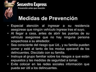 SecuestroExpress
       Prevención antes que reacción




       Medidas de Prevención
• Especial atención al ingresar a su residencia
  asegúrese que ningún vehículo ingrese tras el suyo.
• Al llegar a casa, antes de abrir las puertas de su
  vehículo asegúrese que no hay ninguna persona
  sospechosa a su alrededor.
• Sea consciente del riesgo que Ud., y su familia pueden
  correr y esté al tanto de los modus operandi de los
  delincuentes. Discútalo con su familia.
• Instruya al grupo familiar sobre los riesgos a que están
  expuestos y las medidas de seguridad a tomar.
• Evite colocar en las redes sociales información que
  pueda ser útil a los delincuentes.
 