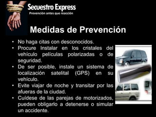 SecuestroExpress
       Prevención antes que reacción




       Medidas de Prevención
• No haga citas con desconocidos.
• Procure Instalar en los cristales del
  vehículo películas polarizadas o de
  seguridad.
• De ser posible, instale un sistema de
  localización satelital (GPS) en su
  vehículo.
• Evite viajar de noche y transitar por las
  afueras de la ciudad.
• Cuídese de las parejas de motorizados,
  pueden obligarlo a detenerse o simular
  un accidente.
 