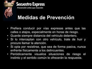 SecuestroExpress
       Prevención antes que reacción




       Medidas de Prevención
• Prefiera conducir por vías expresas antes que las
  calles o atajos, especialmente en horas de riesgo.
• Guarde siempre distancia del vehículo delantero.
• Si lo interceptan con otro vehículo, trate de huir y
  procure llamar la atención.
• Si opta por resistirse, que sea de forma pasiva, nunca
  enfrente físicamente a los delincuentes.
• Periódicamente visualice situaciones de riesgo el
  instinto y el sentido común le ofrecerán la respuesta.
 