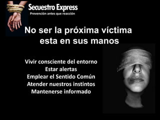 SecuestroExpress
 Prevención antes que reacción




No ser la próxima víctima
   esta en sus manos

Vivir consciente del entorno
        Estar alertas
 Emplear el Sentido Común
 Atender nuestros instintos
  Mantenerse informado
 