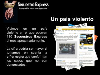 SecuestroExpress
        Prevención antes que reacción




                                        Un país violento
Vivimos    en    un   país
violento en el que ocurren
180 Secuestros Express
al mes aproximadamente.

La cifra podría ser mayor si
tomamos en cuenta la
cifra negra que conforman
los casos que no son
denunciados.
 