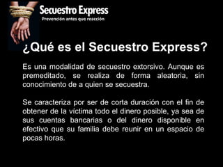 SecuestroExpress
     Prevención antes que reacción




¿Qué es el Secuestro Express?
Es una modalidad de secuestro extorsivo. Aunque es
premeditado, se realiza de forma aleatoria, sin
conocimiento de a quien se secuestra.

Se caracteriza por ser de corta duración con el fin    de
obtener de la víctima todo el dinero posible, ya sea   de
sus cuentas bancarias o del dinero disponible          en
efectivo que su familia debe reunir en un espacio      de
pocas horas.
 