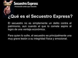 SecuestroExpress
     Prevención antes que reacción




¿Qué es el Secuestro Express?
El secuestro no es simplemente un delito contra el
patrimonio, aun cuando el que lo comete aspire al
logro de una ventaja económica.

Para quien lo sufre, el secuestro es principalmente una
muy grave lesión a su integridad física y emocional.
 