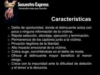 SecuestroExpress
       Prevención antes que reacción




                                       Características
o Delito de oportunidad, donde el delincuente actúa con
  poca o ninguna información de la víctima.
o Rápida selección, abordaje, ejecución y terminación.
o Permanencia de los captores junto a la víctima.
o Privación ilegítima de la libertad.
o Alto impacto emocional de la víctima.
o Cobra auge, convirtiéndose en el delito de moda.
o Ofrece al delincuente mayor beneficio al menor
  riesgo.
o Crece con la impunidad ante la dificultad de delación
  y el temor a la denuncia.
 
