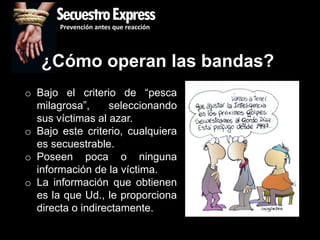 SecuestroExpress
       Prevención antes que reacción




   ¿Cómo operan las bandas?
o Bajo el criterio de “pesca
  milagrosa”,     seleccionando
  sus víctimas al azar.
o Bajo este criterio, cualquiera
  es secuestrable.
o Poseen poca o ninguna
  información de la víctima.
o La información que obtienen
  es la que Ud., le proporciona
  directa o indirectamente.
 