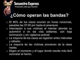SecuestroExpress
       Prevención antes que reacción




   ¿Cómo operan las bandas?
o El 80% de los casos ocurren en horas nocturnas,
  pasadas las 07:00 pm hasta el amanecer.
o Interceptan a sus víctimas al intentar abordar su
  automóvil ó en las vías solitarias, con baja
  iluminación y sin vigilancia policial.
o La mayoría de los casos se registran entre miércoles
  y sábado.
o La mayoría de las víctimas provienen de la clase
  media.
o Eligen el momento y el lugar donde resulte más fácil
  concretar el hecho.
 