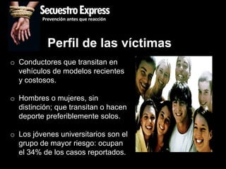 SecuestroExpress
         Prevención antes que reacción




           Perfil de las víctimas
o Conductores que transitan en
  vehículos de modelos recientes
  y costosos.

o Hombres o mujeres, sin
  distinción; que transitan o hacen
  deporte preferiblemente solos.

o Los jóvenes universitarios son el
  grupo de mayor riesgo: ocupan
  el 34% de los casos reportados.
 