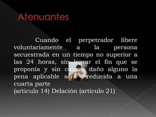 Cuando el perpetrador libere
voluntariamente a la persona
secuestrada en un tiempo no superior a
las 24 horas, sin lograr el fin que se
proponía y sin causar daño alguno la
pena aplicable será reducida a una
cuarta parte
(articulo 14) Delación (artículo 21)
 