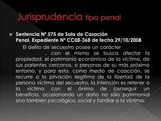  Sentencia Nº 575 de Sala de Casación
Penal, Expediente Nº CC08-368 de fecha 29/10/2008
El delito de secuestro posee un carácter complejo y
pluriofensivo, con el mismo se busca afectar la
propiedad, el patrimonio económico de la víctima, de
sus parientes cercanos, o personas de su más próximo
entorno, y para esto, como medio de coacción, se
recurre a la privación ilegítima de la libertad de la
persona víctima del secuestro, la intención es retener a
la víctima con el ánimo de conseguir un
beneficio, ocasionando un daño no sólo patrimonial
sino también psicológico, social y familiar a la víctima.
 