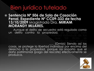  Sentencia Nº 506 de Sala de Casación
Penal, Expediente Nº CC09-333 de fecha
13/10/2009 Magistrada Dra. MIRIAM
MORANDY MIJARES.
Aunque el delito de secuestro está regulado como
un delito contra la propiedad, se protegió con
preferencia el derecho a la libertad individual de los
ciudadanos, estableciendo que tal ilícito se
perfecciona desde el mismo momento en que se priva
a la persona de su libertad….. (Omisis) Siendo así las
cosas, se protege la libertad individual por encima del
derecho a la propiedad, porque no importa que el
daño patrimonial (pago del rescate) efectivamente se
produzca.
 