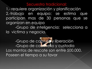 Secuestro tradicional:
1.- requiere organización y planificación
2.-trabajo en equipo: se estima que
participan mas de 30 personas que se
organizan en equipo
-Grupo de inteligencia: selecciona a
la victima y negocia.
-Grupo de captura y liberación
-Grupo de cautiverio y custodia
Los montos de rescate son entre 500.000.
Poseen el tiempo a su favor
 
