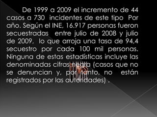De 1999 a 2009 el incremento de 44
casos a 730 incidentes de este tipo Por
año. Según el INE, 16.917 personas fueron
secuestradas entre julio de 2008 y julio
de 2009, lo que arroja una tasa de 94,4
secuestro por cada 100 mil personas.
Ninguna de estas estadísticas incluye las
denominadas cifras negra (casos que no
se denuncian y, por tanto, no están
registrados por las autoridades) .
 