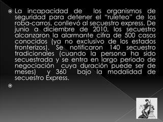  La incapacidad de los organismos de
seguridad para detener el “ruleteo” de los
roba-carros, conllevó al secuestro express. De
junio a diciembre de 2010, los secuestro
alcanzaron la alarmante cifra de 500 casos
conocidos (ya no exclusivo de los estados
fronterizos). Se notificaron 140 secuestro
tradicionales (cuando la persona ha sido
secuestrada y se entra en largo periodo de
negociación cuya duración puede ser de
meses) y 360 bajo la modalidad de
secuestro Express.

 