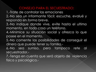 CONSEJO PARA EL SECUESTRADO:
1.-Trate de controlar las emociones
2.-No sea un informante fácil: escuche, evalué y
responda en forma breve.
3.-No indique donde vive, evite hasta el ultimo
momento, en todo caso un teléfono.
4.-Minimice su situación social y ofrezca lo que
posee en el momento.
5.-No comente las posibilidades de conseguir el
dinero que puede tener su familia.-
6.-No sea sumiso, pero tampoco rete al
secuestrador.-
7.-Tenga en cuenta que será objeto de violencia
fisica y psicológica.-
 