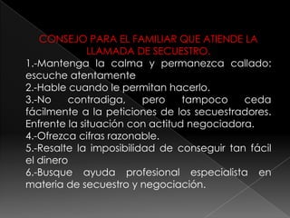 CONSEJO PARA EL FAMILIAR QUE ATIENDE LA
LLAMADA DE SECUESTRO.
1.-Mantenga la calma y permanezca callado:
escuche atentamente
2.-Hable cuando le permitan hacerlo.
3.-No contradiga, pero tampoco ceda
fácilmente a la peticiones de los secuestradores.
Enfrente la situación con actitud negociadora.
4.-Ofrezca cifras razonable.
5.-Resalte la imposibilidad de conseguir tan fácil
el dinero
6.-Busque ayuda profesional especialista en
materia de secuestro y negociación.
 