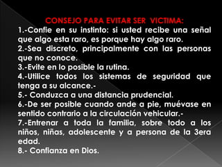 CONSEJO PARA EVITAR SER VICTIMA:
1.-Confie en su instinto: si usted recibe una señal
que algo esta raro, es porque hay algo raro.
2.-Sea discreto, principalmente con las personas
que no conoce.
3.-Evite en lo posible la rutina.
4.-Utilice todos los sistemas de seguridad que
tenga a su alcance.-
5.- Conduzca a una distancia prudencial.
6.-De ser posible cuando ande a pie, muévase en
sentido contrario a la circulación vehicular.-
7.-Entrenar a toda la familia, sobre todo a los
niños, niñas, adolescente y a persona de la 3era
edad.
8.- Confianza en Dios.
 