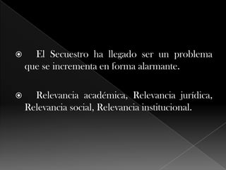  El Secuestro ha llegado ser un problema
que se incrementa en forma alarmante.
 Relevancia académica, Relevancia jurídica,
Relevancia social, Relevancia institucional.
 