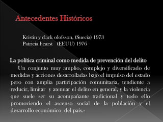 Kristin y clack olofsson, (Suecia) 1973
Patricia hearst (EEUU) 1976
Un conjunto muy amplio, complejo y diversificado de
medidas y acciones desarrolladas bajo el impulso del estado
pero con amplia participación comunitaria, tendiente a
reducir, limitar y atenuar el delito en general, y la violencia
que suele ser su acompañante tradicional y todo ello
promoviendo el ascenso social de la población y el
desarrollo económico del país.-
 
