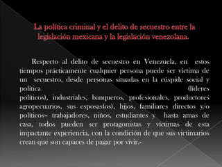 Respecto al delito de secuestro en Venezuela, en estos
tiempos prácticamente cualquier persona puede ser víctima de
un secuestro, desde personas situadas en la cúspide social y
política (líderes
políticos), industriales, banqueros, profesionales, productores
agropecuarios, sus esposas(os), hijos, familiares directos y/o
políticos– trabajadores, niños, estudiantes y hasta amas de
casa, todos pueden ser protagonistas y víctimas de esta
impactante experiencia, con la condición de que sus victimarios
crean que son capaces de pagar por vivir.-
 