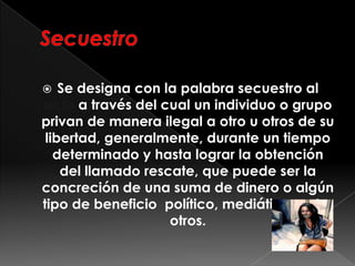  Se designa con la palabra secuestro al
acto a través del cual un individuo o grupo
privan de manera ilegal a otro u otros de su
libertad, generalmente, durante un tiempo
determinado y hasta lograr la obtención
del llamado rescate, que puede ser la
concreción de una suma de dinero o algún
tipo de beneficio político, mediático, entre
otros.
 