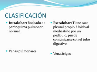 CLASIFICACIÓN
 Intralobar: Rodeado de
parénquima pulmonar
normal.
 Venas pulmonares
 Extralobar: Tiene saco
pleural propio. Unido al
mediastino por un
pedículo, puede
comunicarse con el tubo
digestivo.
 Vena ácigos
 