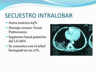 SECUESTRO INTRALOBAR
 Aorta torácica-65%
 Drenaje venoso: Venas
Pulmonares.
 Segmento basal posterior
del LII 66%
 Se comunica con el árbol
bronquial en un 17%.
 