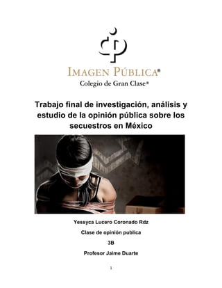1
Trabajo final de investigación, análisis y
estudio de la opinión pública sobre los
secuestros en México
Yessyca Lucero Coronado Rdz
Clase de opinión publica
3B
Profesor Jaime Duarte
 
