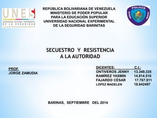 REPÚBLICA BOLIVARIANA DE VENEZUELA 
MINISTERIO DE PODER POPULAR 
PARA LA EDUCACIÓN SUPERIOR 
UNIVERSIDAD NACIONAL EXPERIMENTAL 
DE LA SEGURIDAD BARINITAS 
SECUESTRO Y RESISTENCIA 
A LA AUTORIDAD 
DICENTES: C.I.: 
ONTIVEROS JENNY 13.349.335 
RAMÍREZ YASMIN 14.814.510 
FAJARDO CÉSAR 17.767.911 
LOPEZ MADELEN 18.642497 
PROF. 
JORGE ZAMUDIA 
BARINAS, SEPTIEMBRE DEL 2014 
 