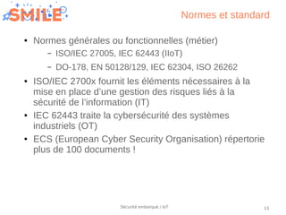13Sécurité embarqué / IoT
Normes et standard
● Normes générales ou fonctionnelles (métier)
– ISO/IEC 27005, IEC 62443 (IIo...
