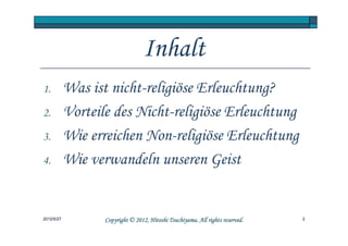 Inhalt
1.          Was ist nicht-religiöse Erleuchtung?
2.          Vorteile des Nicht-religiöse Erleuchtung
3.          Wie erreichen Non-religiöse Erleuchtung
4.          Wie verwandeln unseren Geist


2012/5/27                                    Tsuchiyama.
                   Copyright © 2012, Hitoshi Tsuchiyama. All rights reserved.   2
 