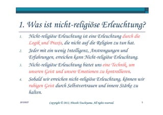 1. Was ist nicht-religiöse Erleuchtung?
1.      Nicht-religiöse Erleuchtung ist eine Erleuchtung durch die
        Logik und Praxis, die nicht auf die Religion zu tun hat.
2.      Jeder mit ein wenig Intelligenz, Anstrengungen und
        Erfahrungen, erreichen kann Nicht-religiöse Erleuchtung.
3.      Nicht-religiöse Erleuchtung bietet uns eine Technik, um
        unseren Geist und unsere Emotionen zu kontrollieren.
4.      Sobald wir erreichen nicht-religiöse Erleuchtung, können wir
        ruhigen Geist durch Selbstvertrauen und innere Stärke zu
        halten.
2012/5/27                                   Tsuchiyama.
                  Copyright © 2012, Hitoshi Tsuchiyama. All rights reserved.   3
 