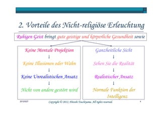 2. Vorteile des Nicht-religiöse Erleuchtung
Ruhigen Geist bringt gute geistige und körperliche Gesundheit sowie

      Keine Mentale Projektion                             Ganzheitliche Sicht
                 ↓                                                        ↓
   Keine Illusionen oder Wahn                            Sehen Sie die Realität
                 ↓                                                        ↓
  Keine Unrealistischen Ansatz                            Realistischer Ansatz
                 ↓                                                        ↓
  Nicht von andere gestört wird                         Normale Funktion der
                                                              Intelligenz
 2012/5/27                                 Tsuchiyama.
                 Copyright © 2012, Hitoshi Tsuchiyama. All rights reserved.       4
 