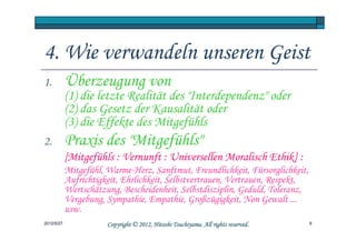 4. Wie verwandeln unseren Geist
1.          Überzeugung von
            (1) die letzte Realität des "Interdependenz" oder
            (2) das Gesetz der Kausalität oder
            (3) die Effekte des Mitgefühls
2.          Praxis des "Mitgefühls"
            [Mitgefühls : Vernunft : Universellen Moralisch Ethik] :
            Mitgefühl, Warme-Herz, Sanftmut, Freundlichkeit, Fürsorglichkeit,
            Aufrichtigkeit, Ehrlichkeit, Selbstvertrauen, Vertrauen, Respekt,
            Wertschätzung, Bescheidenheit, Selbstdisziplin, Geduld, Toleranz,
            Vergebung, Sympathie, Empathie, Großzügigkeit, Non Gewalt ...
            usw.
2012/5/27                                        Tsuchiyama.
                       Copyright © 2012, Hitoshi Tsuchiyama. All rights reserved.   6
 