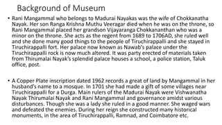 Background of Museum
• Rani Mangammal who belongs to Madurai Nayakas was the wife of Chokkanatha
Nayak. Her son Ranga Krishna Muthu Veeragar died when he was on the throne, so
Rani Mangammal placed her grandson Vijayaranga Chokkananthan who was a
minor on the throne. She acts as the regent from 1689 to 1706AD, she ruled well
and she done many good things to the people of Tiruchirappalli and she stayed in
Tiruchirappalli fort. Her palace now known as Nawab‘s palace under the
Tiruchirappalli rock is now much altered. It was party erected of materials taken
from Thirumalai Nayak’s splendid palace houses a school, a police station, Taluk
office, post.
• A Copper Plate inscription dated 1962 records a great of land by Mangammal in her
husband’s name to a mosque. In 1701 she had made a gift of some villages near
Tiruchirappalli for a Durga. Main rulers of the Madurai Nayak were Vishwanatha
Nayak Thirumalai Nayak and Rani Mangammal and governance amidst various
disturbances. Though she was a lady she ruled in a good manner. She waged wars
and defeated the enemies. During her reign she constructed many historical
monuments, in the area of Tiruchirappalli, Ramnad, and Coimbatore etc.
 
