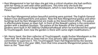 • Rani Mangammal in her last days she got into a critical situation she had conflicts
with her family as well with other politicians. This time only she built the
Tiruchirappalli fort and a Durga Mandapam, which is now known as Mangammal
Palace.
• In the Rani Mangammal palace beautiful painting were painted. The English General
Robert Clive destroyed forts and palace. Now the Rani Mangammal palace and other
buildings built by Rani Mangammal are made as the Government office. This palace
is affectionately known as town hall. In front of the Nawab’s palace is the coronation
garden with a wedlock fountain. The palace of the Nawabs of the Carnatic and
gardens were built in AD 1660 by ChokkanathaNayak when he transferred the capital
to Tiruchirappalli. Even now the garden is there with some slight modifications.7
• Mr. Henry Saval, the then collector of Tiruchirappalli, made Durbar Mandapam as the
Town Hall. He made this as Town Hall on 31st January 1881 and appointed a
committee to supervise it. This Tiruchirappalli Town Hall Registered by the Society
Act Number 101 in the year 1881, from that time onwards Mangammal palace has
been as the “Town Hall”.
 