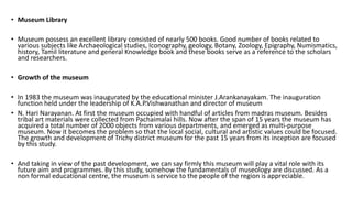 • Museum Library
• Museum possess an excellent library consisted of nearly 500 books. Good number of books related to
various subjects like Archaeological studies, Iconography, geology, Botany, Zoology, Epigraphy, Numismatics,
history, Tamil literature and general Knowledge book and these books serve as a reference to the scholars
and researchers.
• Growth of the museum
• In 1983 the museum was inaugurated by the educational minister J.Arankanayakam. The inauguration
function held under the leadership of K.A.P.Vishwanathan and director of museum
• N. Hari Narayanan. At first the museum occupied with handful of articles from madras museum. Besides
tribal art materials were collected from Pachaimalai hills. Now after the span of 15 years the museum has
acquired a total number of 2000 objects from various departments, and emerged as multi-purpose
museum. Now it becomes the problem so that the local social, cultural and artistic values could be focused.
The growth and development of Trichy district museum for the past 15 years from its inception are focused
by this study.
• And taking in view of the past development, we can say firmly this museum will play a vital role with its
future aim and programmes. By this study, somehow the fundamentals of museology are discussed. As a
non formal educational centre, the museum is service to the people of the region is appreciable.
 