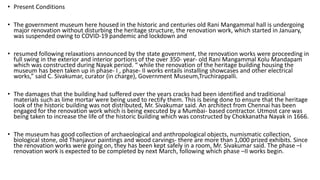 • Present Conditions
• The government museum here housed in the historic and centuries old Rani Mangammal hall is undergoing
major renovation without disturbing the heritage structure, the renovation work, which started in January,
was suspended owing to COVID-19 pandemic and lockdown and
• resumed following relaxations announced by the state government, the renovation works were proceeding in
full swing in the exterior and interior portions of the over 350- year- old Rani Mangammal Kolu Mandapam
which was constructed during Nayak period. “ while the renovation of the heritage building housing the
museum has been taken up in phase- I , phase- II works entails installing showcases and other electrical
works,” said C. Sivakumar, curator (in charge), Government Museum,Truchirappalli.
• The damages that the building had suffered over the years cracks had been identified and traditional
materials such as lime mortar were being used to rectify them. This is being done to ensure that the heritage
look of the historic building was not distributed, Mr. Sivakumar said. An architect from Chennai has been
engaged for the renovation work which is being executed by a Mumbai- based contractor. Utmost care was
being taken to increase the life of the historic building which was constructed by Chokkanatha Nayak in 1666.
• The museum has good collection of archaeological and anthropological objects, numismatic collection,
biological stone, old Thanjavur paintings and wood carvings- there are more than 1,000 prized exhibits. Since
the renovation works were going on, they has been kept safely in a room, Mr. Sivakumar said. The phase –I
renovation work is expected to be completed by next March, following which phase –II works begin.
 