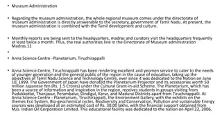 • Museum Administration
• Regarding the museum administration, the whole regional museum comes under the directorate of
museum administration is directly answerable to the secretary, government of Tamil Nadu. At present, the
museum administration is combined with the Tamil development and culture.
• Monthly reports are being sent to the headquarters, madras and curators visit the headquarters frequently
at least twice a month. Thus, the real authorities line in the Directorate of Museum administration
Madras.11
•
• Anna Science Centre -Planetarium, Tiruchirappalli
• Anna Science Centre, Tiruchirappalli has been rendering excellent and yeomen service to cater to the needs
of younger generation and the general public of the region in the cause of education, taking up the
objectives of Tamil Nadu Science and Technology Centre, ever since it was dedicated to the Nation on June
10, 1999. The Government of Japan have donated the Planetarium Projector and its accessories worth 50
million Japanese Yen (Rs. 1.5 Crores) under the Cultural Grant-in-aid Scheme. The Planetarium, which has
been a source of information and inspiration in the region, receives students in groups visiting from
Pudukkottai, Thanjavur, Perambalur, Dindigul, Karur, and Madurai Districts apart from Tiruchirappalli. At
Anna Science Centre - Planetarium, Tiruchirappalli, the Environment Gallery, with the exhibits on the
themes Eco System, Bio-geochemical cycles, Biodiversity and Conservation, Pollution and sustainable Energy
sources was developed at an estimated cost of Rs. 30.00 lakhs, with the financial support obtained from
M/s. Indian Oil Corporation Limited. This educational facility was dedicated to the nation on April 22, 2006.
 