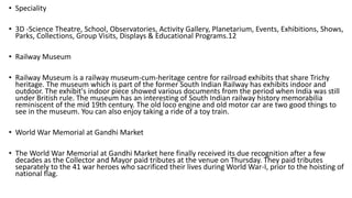 • Speciality
• 3D -Science Theatre, School, Observatories, Activity Gallery, Planetarium, Events, Exhibitions, Shows,
Parks, Collections, Group Visits, Displays & Educational Programs.12
• Railway Museum
• Railway Museum is a railway museum-cum-heritage centre for railroad exhibits that share Trichy
heritage. The museum which is part of the former South Indian Railway has exhibits indoor and
outdoor. The exhibit's indoor piece showed various documents from the period when India was still
under British rule. The museum has an interesting of South Indian railway history memorabilia
reminiscent of the mid 19th century. The old loco engine and old motor car are two good things to
see in the museum. You can also enjoy taking a ride of a toy train.
• World War Memorial at Gandhi Market
• The World War Memorial at Gandhi Market here finally received its due recognition after a few
decades as the Collector and Mayor paid tributes at the venue on Thursday. They paid tributes
separately to the 41 war heroes who sacrificed their lives during World War-I, prior to the hoisting of
national flag.
 