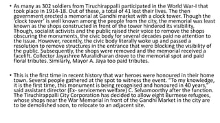 • As many as 302 soldiers from Tiruchirappalli participated in the World War-I that
took place in 1914-18. Out of these, a total of 41 lost their lives. The then
government erected a memorial at Gandhi market with a clock tower. Though the
‘clock tower’ is well known among the people from the city, the memorial was least
known as the shops constructed in front of the tower hindered its visibility.
Though, socialist activists and the public raised their voice to remove the shops
obscuring the monuments, the civic body for several decades paid no attention to
the issue. However, recently, the civic body literally woke up and passed a
resolution to remove structures in the entrance that were blocking the visibility of
the public. Subsequently, the shops were removed and the memorial received a
facelift. Collector Jayashree Muralidharan drove to the memorial spot and paid
floral tributes. Similarly, Mayor A. Jaya too paid tributes.
• This is the first time in recent history that war heroes were honoured in their home
town. Several people gathered at the spot to witness the event. “To my knowledge,
it is the first time, this monument is being recognised and honoured in 40 years,”
said assistant director (Ex- servicemen welfare) C. Selvamoorthy after the function.
The Tiruchirappalli City Corporation has decided to allow eight Burmese refugees,
whose shops near the War Memorial in front of the Gandhi Market in the city are
to be demolished soon, to relocate to an adjacent site.
 