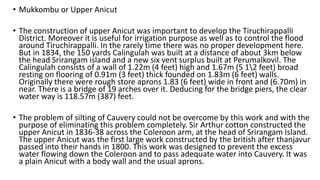 • Mukkombu or Upper Anicut
• The construction of upper Anicut was important to develop the Tiruchirappalli
District. Moreover it is useful for irrigation purpose as well as to control the flood
around Tiruchirappalli. In the rarely time there was no proper development here.
But in 1834, the 150 yards Calingulah was built at a distance of about 3km below
the head Srirangam island and a new six vent surplus built at Perumalkovil. The
Calingulah consists of a wall of 1.22m (4 feet) high and 1.67m (5 12 feet) broad
resting on flooring of 0.91m (3 feet) thick founded on 1.83m (6 feet) walls.
Originally there were rough store aprons 1.83 (6 feet) wide in front and (6.70m) in
near. There is a bridge of 19 arches over it. Deducing for the bridge piers, the clear
water way is 118.57m (387) feet.
• The problem of silting of Cauvery could not be overcome by this work and with the
purpose of eliminating this problem completely. Sir Arthur cotton constructed the
upper Anicut in 1836-38 across the Coleroon arm, at the head of Srirangam Island.
The upper Anicut was the first large work constructed by the british after thanjavur
passed into their hands in 1800. This work was designed to prevent the excess
water flowing down the Coleroon and to pass adequate water into Cauvery. It was
a plain Anicut with a body wall and the usual aprons.
 
