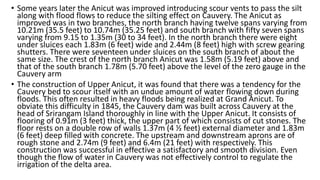 • Some years later the Anicut was improved introducing scour vents to pass the silt
along with flood flows to reduce the silting effect on Cauvery. The Anicut as
improved was in two branches, the north branch having twelve spans varying from
10.21m (35.5 feet) to 10.74m (35.25 feet) and south branch with fifty seven spans
varying from 9.15 to 1.35m (30 to 34 feet). In the north branch there were eight
under sluices each 1.83m (6 feet) wide and 2.44m (8 feet) high with screw gearing
shutters. There were seventeen under sluices on the south branch of about the
same size. The crest of the north branch Anicut was 1.58m (5.19 feet) above and
that of the south branch 1.78m (5.70 feet) above the level of the zero gauge in the
Cauvery arm
• The construction of Upper Anicut, it was found that there was a tendency for the
Cauvery bed to scour itself with an undue amount of water flowing down during
floods. This often resulted in heavy floods being realized at Grand Anicut. To
obviate this difficulty in 1845, the Cauvery dam was built across Cauvery at the
head of Srirangam Island thoroughly in line with the Upper Anicut. It consists of
flooring of 0.91m (3 feet) thick, the upper part of which consists of cut stones. The
floor rests on a double row of walls 1.37m (4 ½ feet) external diameter and 1.83m
(6 feet) deep filled with concrete. The upstream and downstream aprons are of
rough stone and 2.74m (9 feet) and 6.4m (21 feet) with respectively. This
construction was successful in effective a satisfactory and smooth division. Even
though the flow of water in Cauvery was not effectively control to regulate the
irrigation of the delta area.
 